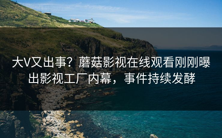 大V又出事？蘑菇影视在线观看刚刚曝出影视工厂内幕，事件持续发酵