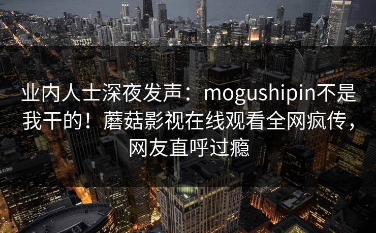业内人士深夜发声：mogushipin不是我干的！蘑菇影视在线观看全网疯传，网友直呼过瘾