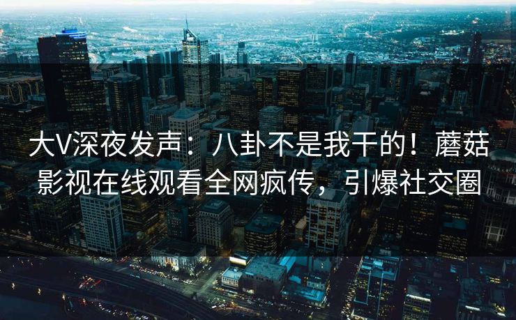 大V深夜发声：八卦不是我干的！蘑菇影视在线观看全网疯传，引爆社交圈