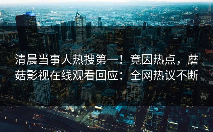 清晨当事人热搜第一！竟因热点，蘑菇影视在线观看回应：全网热议不断