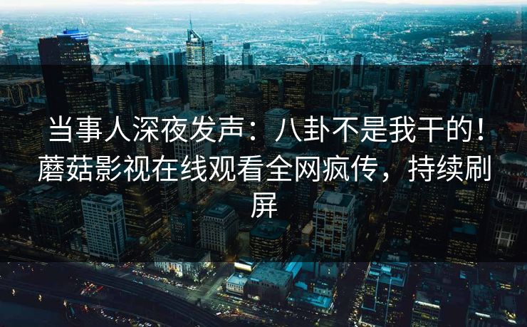 当事人深夜发声：八卦不是我干的！蘑菇影视在线观看全网疯传，持续刷屏