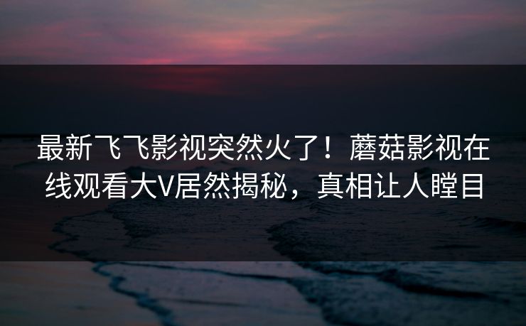 最新飞飞影视突然火了！蘑菇影视在线观看大V居然揭秘，真相让人瞠目