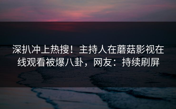 深扒冲上热搜！主持人在蘑菇影视在线观看被爆八卦，网友：持续刷屏