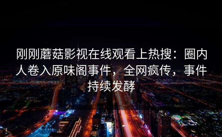 刚刚蘑菇影视在线观看上热搜：圈内人卷入原味阁事件，全网疯传，事件持续发酵