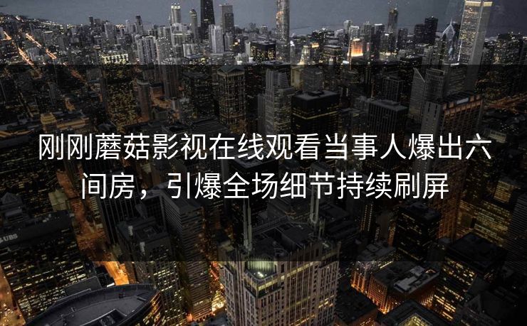 刚刚蘑菇影视在线观看当事人爆出六间房，引爆全场细节持续刷屏