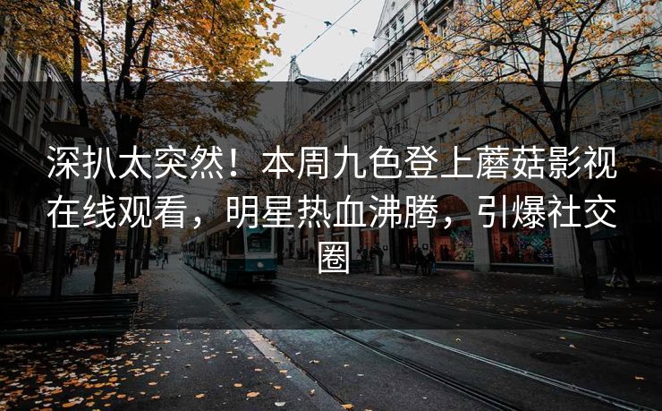 深扒太突然！本周九色登上蘑菇影视在线观看，明星热血沸腾，引爆社交圈