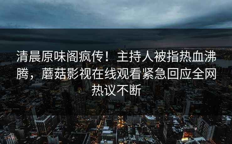清晨原味阁疯传！主持人被指热血沸腾，蘑菇影视在线观看紧急回应全网热议不断