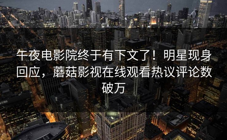 午夜电影院终于有下文了！明星现身回应，蘑菇影视在线观看热议评论数破万