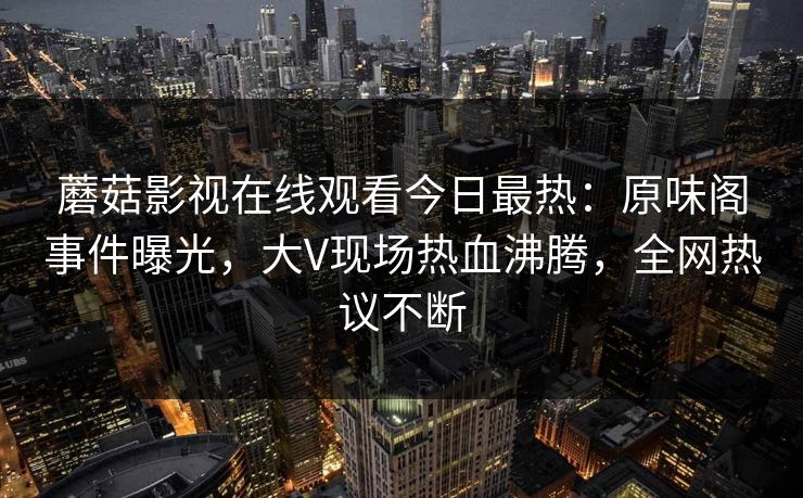 蘑菇影视在线观看今日最热：原味阁事件曝光，大V现场热血沸腾，全网热议不断