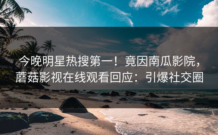 今晚明星热搜第一！竟因南瓜影院，蘑菇影视在线观看回应：引爆社交圈