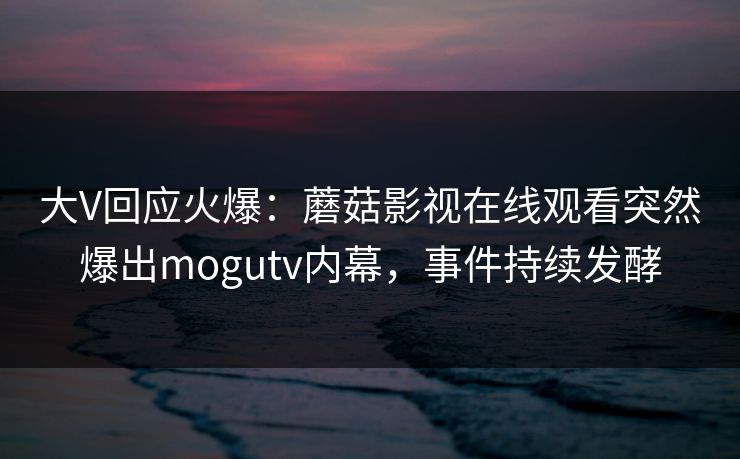 大V回应火爆：蘑菇影视在线观看突然爆出mogutv内幕，事件持续发酵