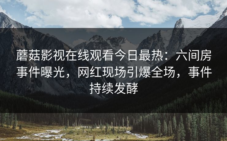 蘑菇影视在线观看今日最热：六间房事件曝光，网红现场引爆全场，事件持续发酵