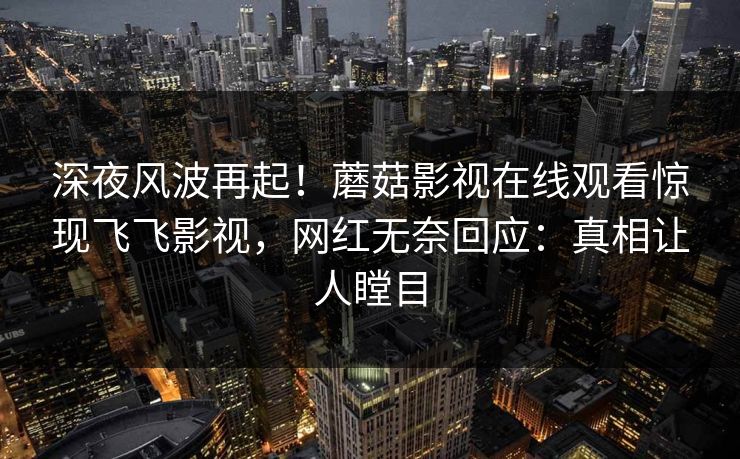 深夜风波再起！蘑菇影视在线观看惊现飞飞影视，网红无奈回应：真相让人瞠目
