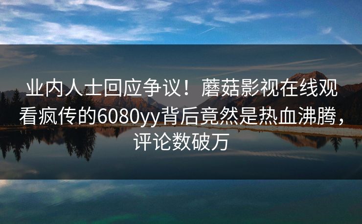 业内人士回应争议！蘑菇影视在线观看疯传的6080yy背后竟然是热血沸腾，评论数破万