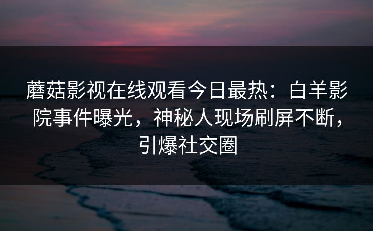 蘑菇影视在线观看今日最热：白羊影院事件曝光，神秘人现场刷屏不断，引爆社交圈