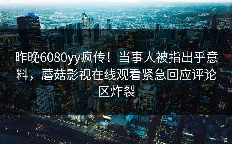 昨晚6080yy疯传！当事人被指出乎意料，蘑菇影视在线观看紧急回应评论区炸裂