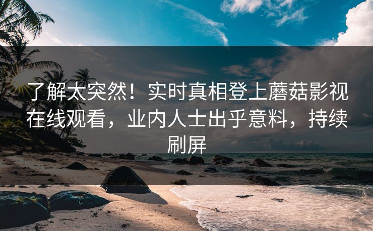 了解太突然！实时真相登上蘑菇影视在线观看，业内人士出乎意料，持续刷屏
