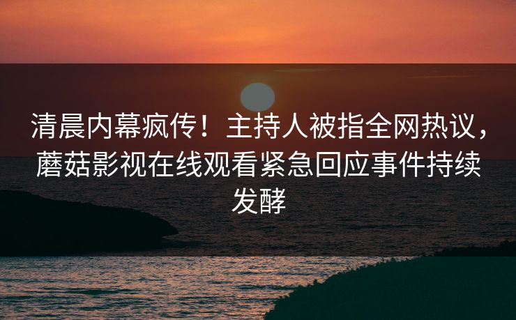 清晨内幕疯传！主持人被指全网热议，蘑菇影视在线观看紧急回应事件持续发酵