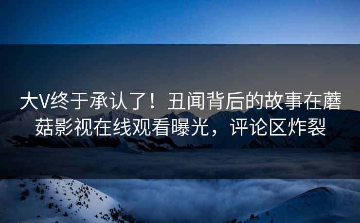 大V终于承认了！丑闻背后的故事在蘑菇影视在线观看曝光，评论区炸裂