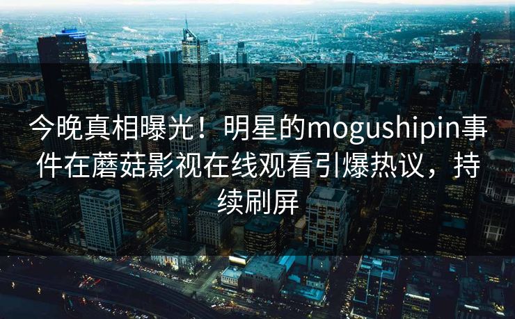 今晚真相曝光！明星的mogushipin事件在蘑菇影视在线观看引爆热议，持续刷屏