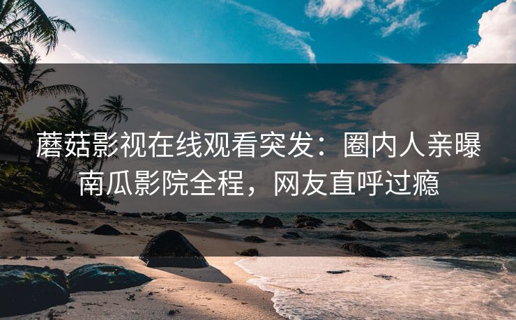 蘑菇影视在线观看突发：圈内人亲曝南瓜影院全程，网友直呼过瘾