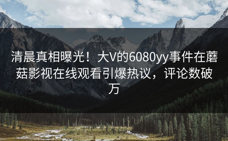 清晨真相曝光！大V的6080yy事件在蘑菇影视在线观看引爆热议，评论数破万
