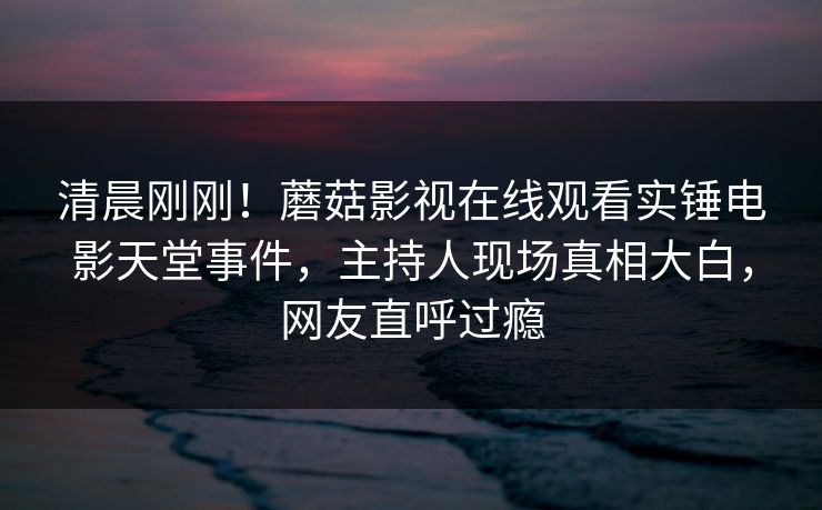 清晨刚刚！蘑菇影视在线观看实锤电影天堂事件，主持人现场真相大白，网友直呼过瘾