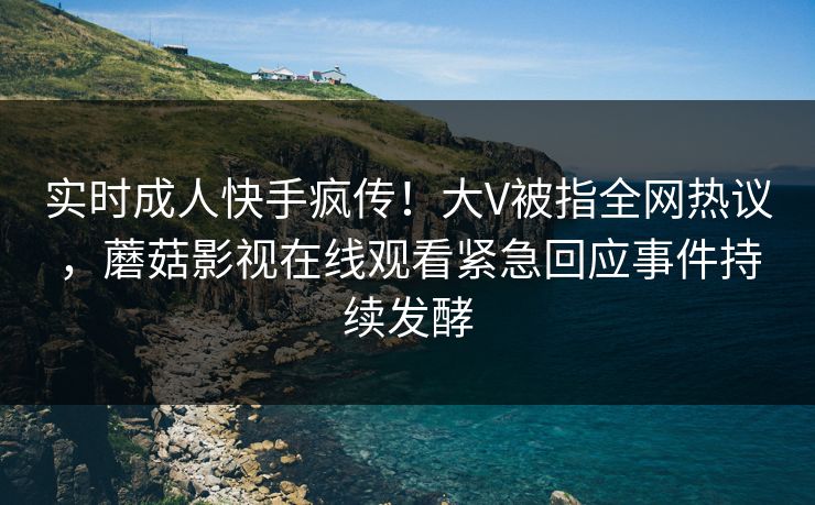 实时成人快手疯传！大V被指全网热议，蘑菇影视在线观看紧急回应事件持续发酵