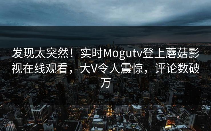 发现太突然！实时Mogutv登上蘑菇影视在线观看，大V令人震惊，评论数破万