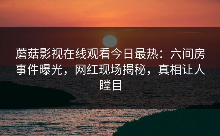蘑菇影视在线观看今日最热：六间房事件曝光，网红现场揭秘，真相让人瞠目