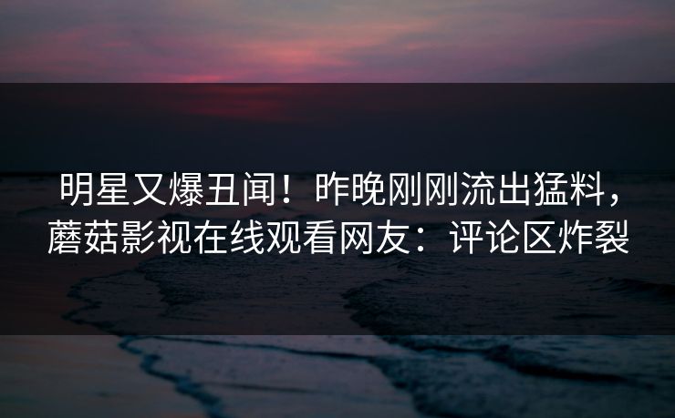 明星又爆丑闻！昨晚刚刚流出猛料，蘑菇影视在线观看网友：评论区炸裂