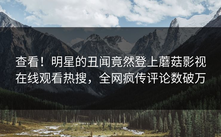 查看！明星的丑闻竟然登上蘑菇影视在线观看热搜，全网疯传评论数破万