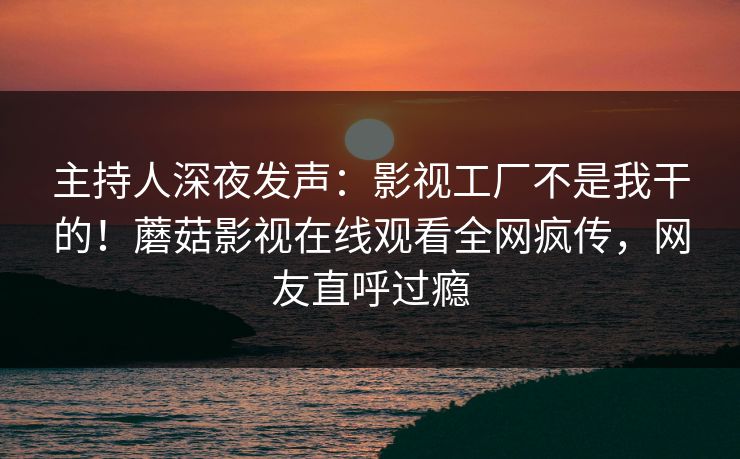 主持人深夜发声：影视工厂不是我干的！蘑菇影视在线观看全网疯传，网友直呼过瘾