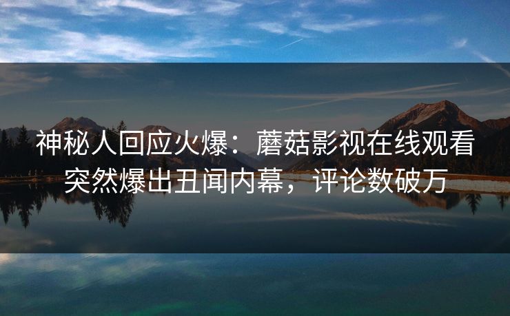 神秘人回应火爆：蘑菇影视在线观看突然爆出丑闻内幕，评论数破万