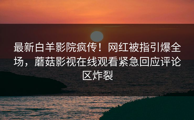 最新白羊影院疯传！网红被指引爆全场，蘑菇影视在线观看紧急回应评论区炸裂