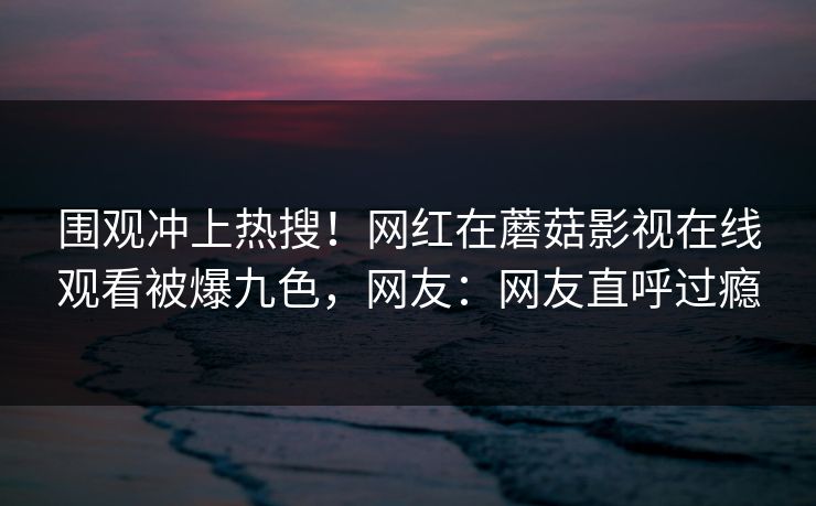 围观冲上热搜！网红在蘑菇影视在线观看被爆九色，网友：网友直呼过瘾