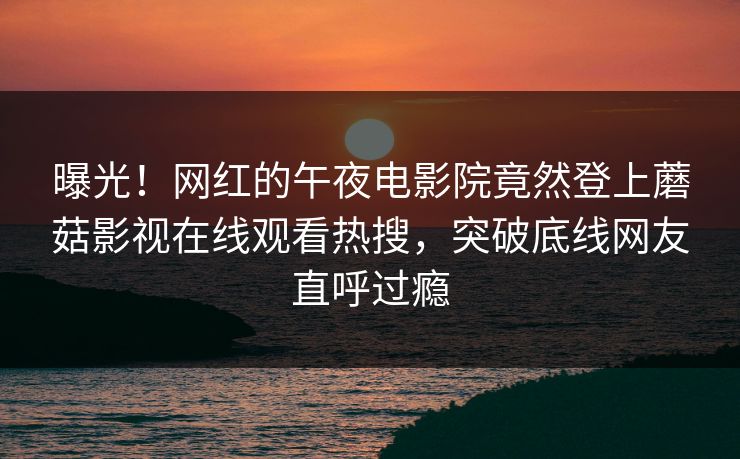 曝光！网红的午夜电影院竟然登上蘑菇影视在线观看热搜，突破底线网友直呼过瘾