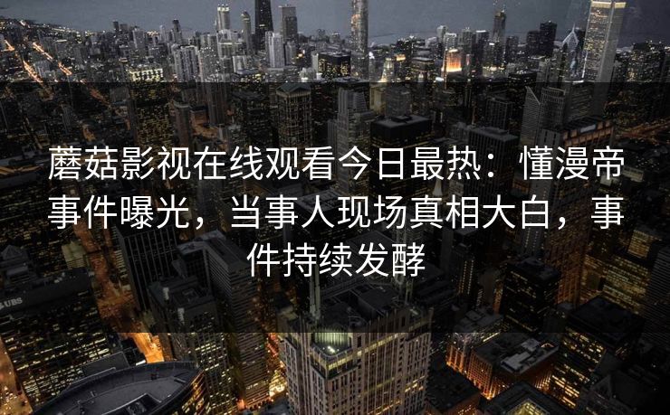 蘑菇影视在线观看今日最热：懂漫帝事件曝光，当事人现场真相大白，事件持续发酵