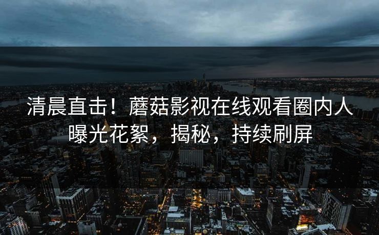 清晨直击！蘑菇影视在线观看圈内人曝光花絮，揭秘，持续刷屏
