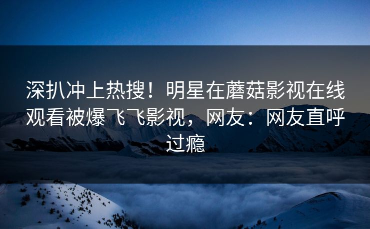 深扒冲上热搜！明星在蘑菇影视在线观看被爆飞飞影视，网友：网友直呼过瘾