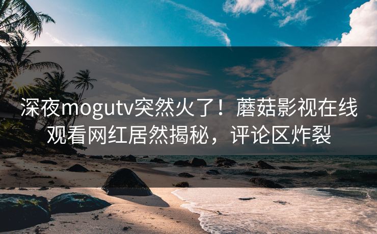 深夜mogutv突然火了！蘑菇影视在线观看网红居然揭秘，评论区炸裂