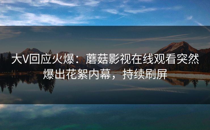 大V回应火爆：蘑菇影视在线观看突然爆出花絮内幕，持续刷屏