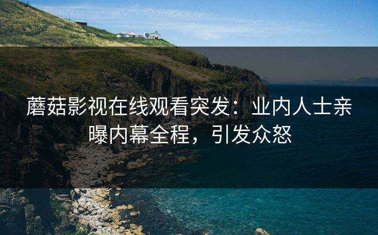 蘑菇影视在线观看突发：业内人士亲曝内幕全程，引发众怒