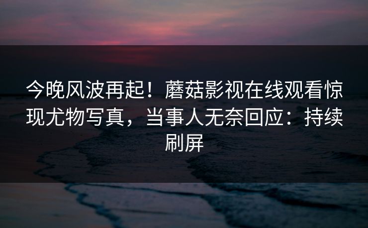 今晚风波再起！蘑菇影视在线观看惊现尤物写真，当事人无奈回应：持续刷屏