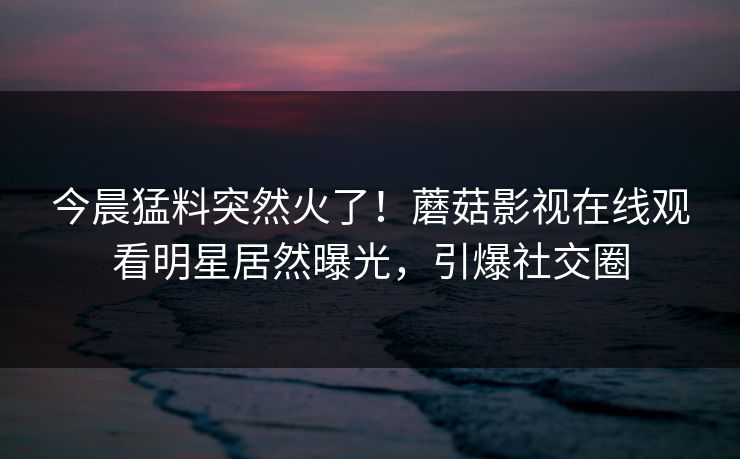 今晨猛料突然火了！蘑菇影视在线观看明星居然曝光，引爆社交圈