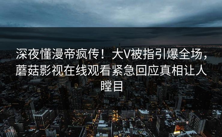 深夜懂漫帝疯传！大V被指引爆全场，蘑菇影视在线观看紧急回应真相让人瞠目