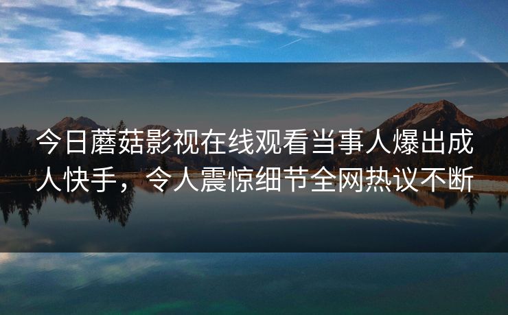 今日蘑菇影视在线观看当事人爆出成人快手，令人震惊细节全网热议不断