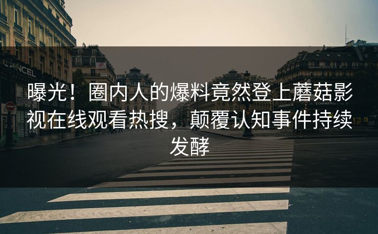 曝光！圈内人的爆料竟然登上蘑菇影视在线观看热搜，颠覆认知事件持续发酵