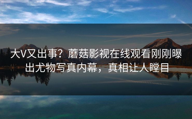 大V又出事？蘑菇影视在线观看刚刚曝出尤物写真内幕，真相让人瞠目