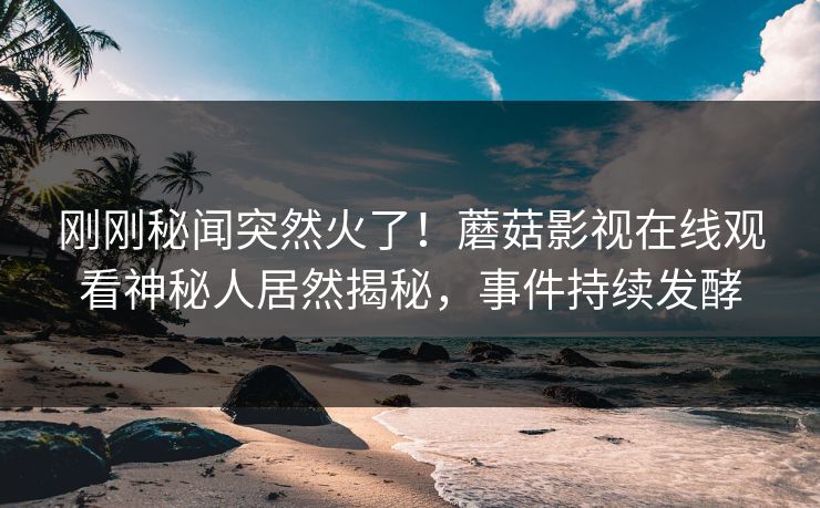 刚刚秘闻突然火了！蘑菇影视在线观看神秘人居然揭秘，事件持续发酵